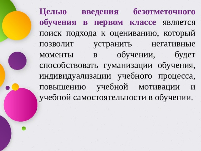 Целью введения безотметочного обучения в первом классе является поиск подхода к оцениванию, который позволит устранить негативные моменты в обучении, будет способствовать гуманизации обучения, индивидуализации учебного процесса, повышению учебной мотивации и учебной самостоятельности в обучении. 