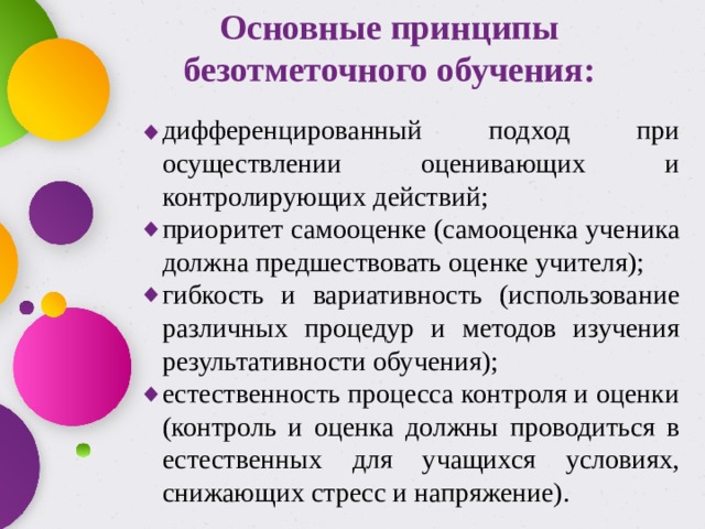 Основные принципы безотметочного обучения: дифференцированный подход при осуществлении оценивающих и контролирующих действий; приоритет самооценке (самооценка ученика должна предшествовать оценке учителя); гибкость и вариативность (использование различных процедур и методов изучения результативности обучения); естественность процесса контроля и оценки (контроль и оценка должны проводиться в естественных для учащихся условиях, снижающих стресс и напряжение). 