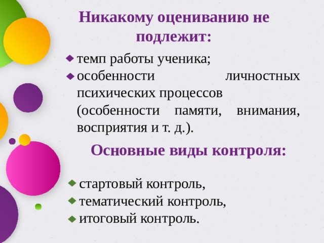 Никакому оцениванию не подлежит: темп работы ученика; особенности личностных психических процессов (особенности памяти, внимания, восприятия и т. д.). Основные виды контроля: стартовый контроль, тематический контроль, итоговый контроль. 