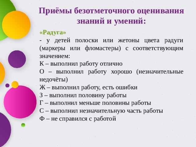  Приёмы безотметочного оценивания знаний и умений: «Радуга» - у детей полоски или жетоны цвета радуги (маркеры или фломастеры) с соответствующим значением: К – выполнил работу отлично О – выполнил работу хорошо (незначительные недочёты) Ж – выполнил работу, есть ошибки З – выполнил половину работы Г – выполнил меньше половины работы С – выполнил незначительную часть работы Ф – не справился с работой 