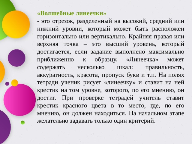 «Волшебные линеечки» - это отрезок, разделенный на высокий, средний или нижний уровни, который может быть расположен горизонтально или вертикально. Крайняя правая или верхняя точка – это высший уровень, который достигается, если задание выполнено максимально приближенно к образцу. «Линеечка» может содержать несколько шкал: правильность, аккуратность, красота, пропуск букв и т.п. На полях тетради ученик рисует «линеечку» и ставит на ней крестик на том уровне, которого, по его мнению, он достиг. При проверке тетрадей учитель ставит крестик красного цвета в то место, где, по его мнению, он должен находиться. На начальном этапе желательно задавать только один критерий. 