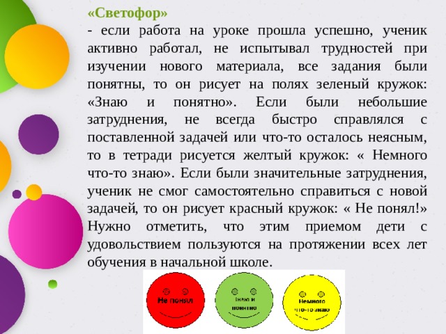 «Светофор»  - если работа на уроке прошла успешно, ученик активно работал, не испытывал трудностей при изучении нового материала, все задания были понятны, то он рисует на полях зеленый кружок: «Знаю и понятно». Если были небольшие затруднения, не всегда быстро справлялся с поставленной задачей или что-то осталось неясным, то в тетради рисуется желтый кружок: « Немного что-то знаю». Если были значительные затруднения, ученик не смог самостоятельно справиться с новой задачей, то он рисует красный кружок: « Не понял!» Нужно отметить, что этим приемом дети с удовольствием пользуются на протяжении всех лет обучения в начальной школе.  