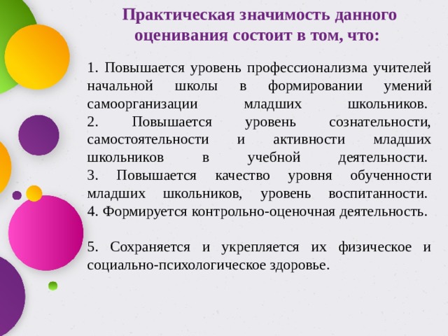 Практическая значимость данного оценивания состоит в том, что:   1. Повышается уровень профессионализма учителей начальной школы в формировании умений самоорганизации младших школьников.   2. Повышается уровень сознательности, самостоятельности и активности младших школьников в учебной деятельности.   3. Повышается качество уровня обученности младших школьников, уровень воспитанности.   4. Формируется контрольно-оценочная деятельность.    5. Сохраняется и укрепляется их физическое и социально-психологическое здоровье.  
