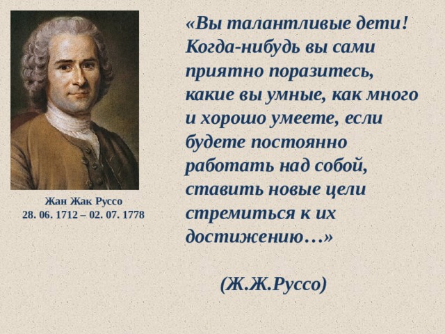 «Вы талантливые дети! Когда-нибудь вы сами приятно поразитесь, какие вы умные, как много и хорошо умеете, если будете постоянно работать над собой, ставить новые цели стремиться к их достижению…»  (Ж.Ж.Руссо)  Жан Жак Руссо 28. 06. 1712 – 02. 07. 1778 