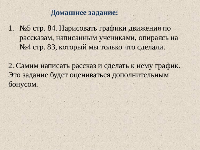  Домашнее задание: № 5 стр. 84. Нарисовать графики движения по рассказам, написанным учениками, опираясь на №4 стр. 83, который мы только что сделали. 2. Самим написать рассказ и сделать к нему график. Это задание будет оцениваться дополнительным бонусом.  