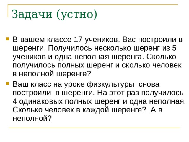 Задачи (устно) В вашем классе 17 учеников. Вас построили в шеренги. Получилось несколько шеренг из 5 учеников и одна неполная шеренга. Сколько получилось полных шеренг и сколько человек в неполной шеренге? Ваш класс на уроке физкультуры снова построили в шеренги. На этот раз получилось 4 одинаковых полных шеренг и одна неполная. Сколько человек в каждой шеренге? А в неполной? 