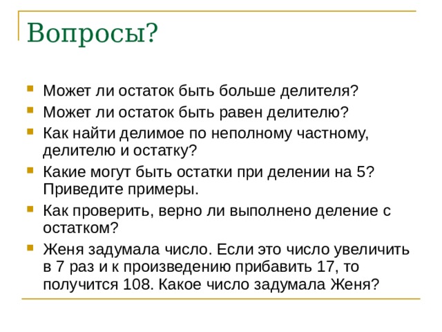 Вопросы? Может ли остаток быть больше делителя? Может ли остаток быть равен делителю? Как найти делимое по неполному частному, делителю и остатку? Какие могут быть остатки при делении на 5? Приведите примеры. Как проверить, верно ли выполнено деление с остатком? Женя задумала число. Если это число увеличить в 7 раз и к произведению прибавить 17, то получится 108. Какое число задумала Женя?  
