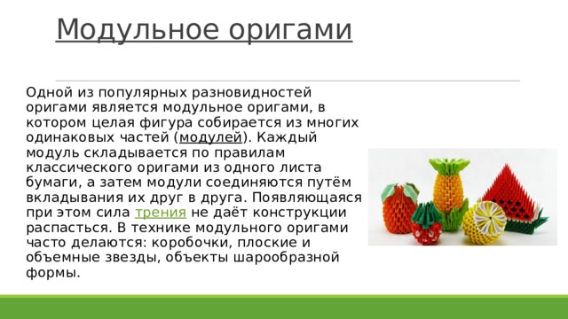 Модульное оригами    Одной из популярных разновидностей оригами является модульное оригами, в котором целая фигура собирается из многих одинаковых частей ( модулей ). Каждый модуль складывается по правилам классического оригами из одного листа бумаги, а затем модули соединяются путём вкладывания их друг в друга. Появляющаяся при этом сила  трения  не даёт конструкции распасться. В технике модульного оригами часто делаются: коробочки, плоские и объемные звезды, объекты шарообразной формы. 