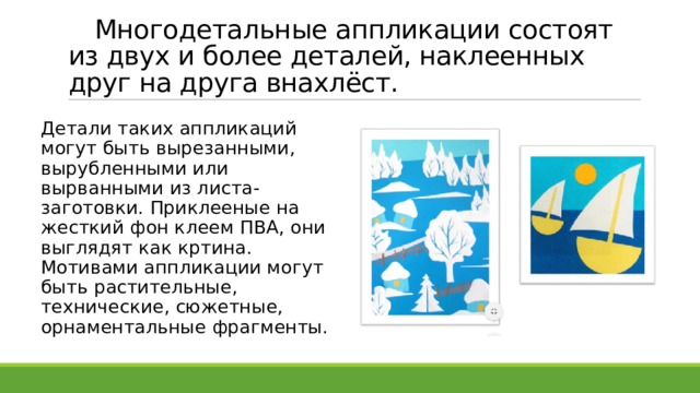  Многодетальные аппликации состоят из двух и более деталей, наклеенных друг на друга внахлёст.  Детали таких аппликаций могут быть вырезанными, вырубленными или вырванными из листа-заготовки. Приклееные на жесткий фон клеем ПВА, они выглядят как кртина. Мотивами аппликации могут быть растительные, технические, сюжетные, орнаментальные фрагменты. 