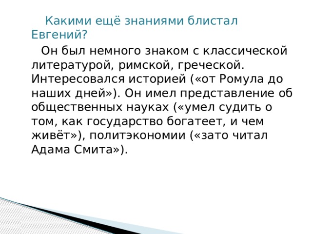  Какими ещё знаниями блистал Евгений?  Он был немного знаком с классической литературой, римской, греческой. Интересовался историей («от Ромула до наших дней»). Он имел представление об общественных науках («умел судить о том, как государство богатеет, и чем живёт»), политэкономии («зато читал Адама Смита»).  