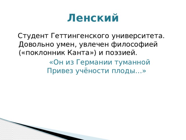 Ленский  Студент Геттингенского университета. Довольно умен, увлечен философией («поклонник Канта») и поэзией.  «Он из Германии туманной  Привез учёности плоды…» 