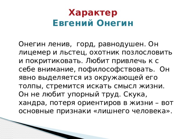 Характер  Евгений Онегин  Онегин ленив, горд, равнодушен. Он лицемер и льстец, охотник позлословить и покритиковать. Любит привлечь к с себе внимание, пофилософствовать. Он явно выделяется из окружающей его толпы, стремится искать смысл жизни. Он не любит упорный труд. Скука, хандра, потеря ориентиров в жизни – вот основные признаки «лишнего человека». 