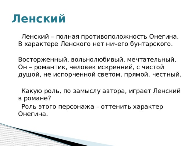 Ленский  Ленский – полная противоположность Онегина. В характере Ленского нет ничего бунтарского.  Восторженный, вольнолюбивый, мечтательный. Он – романтик, человек искренний, с чистой душой, не испорченной светом, прямой, честный.  Какую роль, по замыслу автора, играет Ленский в романе?  Роль этого персонажа – оттенить характер Онегина. 