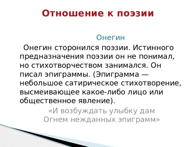 Отношение к поэзии    Онегин  Онегин сторонился поэзии. Истинного предназначения поэзии он не понимал, но стихотворчеством занимался. Он писал эпиграммы. (Эпиграмма — небольшое сатирическое стихотворение, высмеивающее какое-либо лицо или общественное явление).  «И возбуждать улыбку дам  Огнем нежданных эпиграмм» 