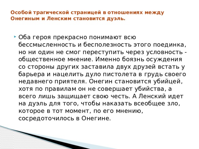 Особой трагической страницей в отношениях между Онегиным и Ленским становится дуэль.   Оба героя прекрасно понимают всю бессмысленность и бесполезность этого поединка, но ни один не смог переступить через условность - общественное мнение. Именно боязнь осуждения со стороны других заставила двух друзей встать у барьера и нацелить дуло пистолета в грудь своего недавнего приятеля. Онегин становится убийцей, хотя по правилам он не совершает убийства, а всего лишь защищает свою честь. А Ленский идет на дуэль для того, чтобы наказать всеобщее зло, которое в тот момент, по его мнению, сосредоточилось в Онегине. 