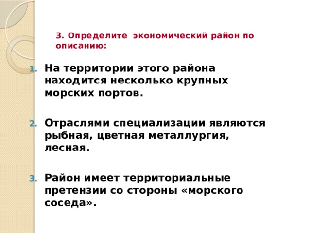 3. Определите экономический район по описанию: На территории этого района находится несколько крупных морских портов.  Отраслями специализации являются рыбная, цветная металлургия, лесная.  Район имеет территориальные претензии со стороны «морского соседа». 