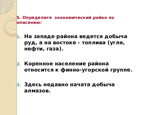 5. Определите экономический район по описанию: На западе района ведется добыча руд, а на востоке - топлива (угля, нефти, газа).  Коренное население района относится к финно-угорской группе.  Здесь недавно начата добыча алмазов. 