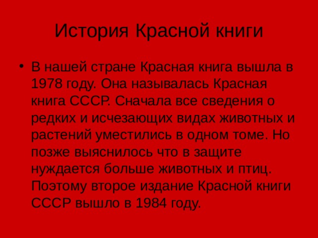 История Красной книги В нашей стране Красная книга вышла в 1978 году. Она называлась Красная книга СССР. Сначала все сведения о редких и исчезающих видах животных и растений уместились в одном томе. Но позже выяснилось что в защите нуждается больше животных и птиц. Поэтому второе издание Красной книги СССР вышло в 1984 году. 
