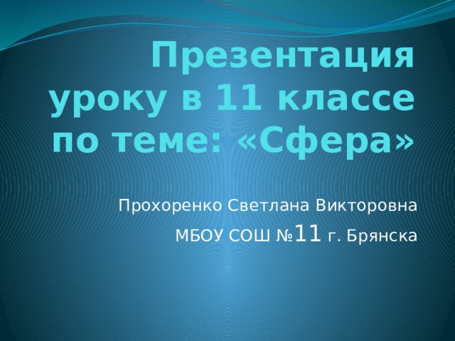 Презентация уроку в 11 классе по теме: «Сфера» Прохоренко Светлана Викторовна МБОУ СОШ № 11 г. Брянска 