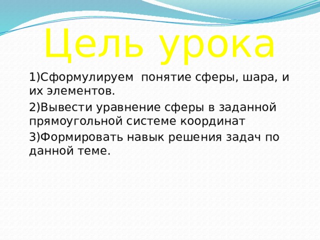 Цель урока  1)Сформулируем понятие сферы, шара, и их элементов.  2)Вывести уравнение сферы в заданной прямоугольной системе координат  3)Формировать навык решения задач по данной теме. 