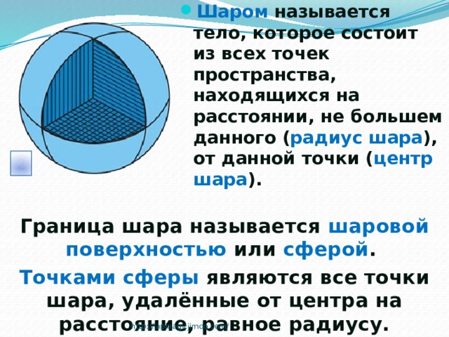 Шаром называется тело, которое состоит из всех точек пространства, находящихся на расстоянии, не большем данного ( радиус шара ), от данной точки ( центр шара ). Граница шара называется шаровой поверхностью или сферой . Точками сферы являются все точки шара, удалённые от центра на расстояние, равное радиусу. http://lapinagv.jimdo.com/ 