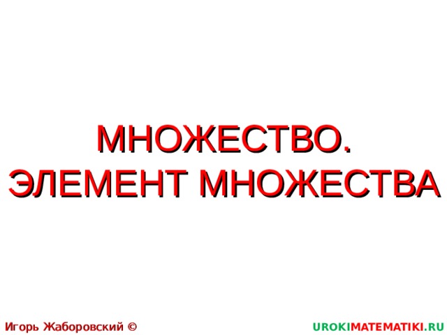 МНОЖЕСТВО. ЭЛЕМЕНТ МНОЖЕСТВА Игорь Жаборовский © 2011 UROKI MATEMATIKI .RU  
