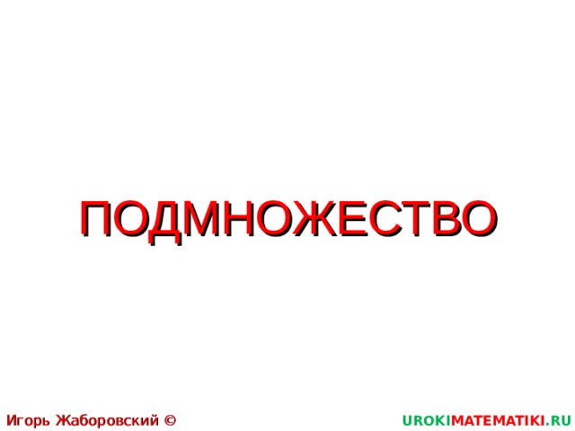 ПОДМНОЖЕСТВО Игорь Жаборовский © 2011 UROKI MATEMATIKI .RU  
