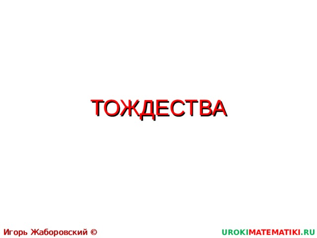 ТОЖДЕСТВА Игорь Жаборовский © 2011 UROKI MATEMATIKI .RU  