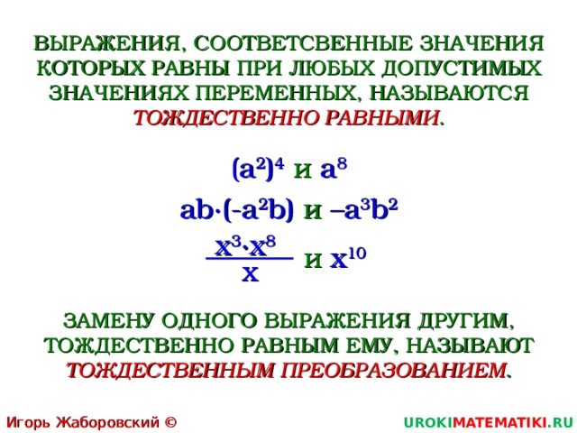 ВЫРАЖЕНИЯ, СООТВЕТСВЕННЫЕ ЗНАЧЕНИЯ КОТОРЫХ РАВНЫ ПРИ ЛЮБЫХ ДОПУСТИМЫХ ЗНАЧЕНИЯХ ПЕРЕМЕННЫХ, НАЗЫВАЮТСЯ ТОЖДЕСТВЕННО РАВНЫМИ . ( a 2 ) 4  и  a 8 ab∙(-a 2 b) и  –a 3 b 2 x 3 ∙x 8   и  x 10 x ЗАМЕНУ ОДНОГО ВЫРАЖЕНИЯ ДРУГИМ, ТОЖДЕСТВЕННО РАВНЫМ ЕМУ, НАЗЫВАЮТ ТОЖДЕСТВЕННЫМ ПРЕОБРАЗОВАНИЕМ . Игорь Жаборовский © 2011 UROKI MATEMATIKI .RU  