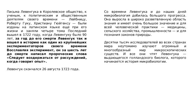 Письма Левенгука в Королевское общество, к ученым, к политическим и общественным деятелям своего времени — Лейбницу, Роберту Гуку, Христиану Гюйгенсу — были изданы на латинском языке еще при его жизни и заняли четыре тома Последний вышел в 1722 году, когда Левенгуку было 90 лет, за год до его смерти Левенгук так и вошел в историю как один из крупнейших экспериментаторов своего времени Восславляя эксперимент, он за шесть лет до смерти написал пророческие слова «Следует воздержаться от рассуждений, когда говорит опыт». Со времени Левенгука и до наших дней микробиология добилась большого прогресса. Она выросла в широко разветвленную область знания и имеет очень большое значение и для всей человеческой практики — медицины, сельского хозяйства, промышленности — и для познания законов природы. Левенгук скончался 26 августа 1723 года. Десятки тысяч исследователей во всех странах мира неутомимо изучают огромный и многообразный мир микроскопических существ. И все они чтят Левенгука — выдающегося голландского биолога, которого начинается история микробиологии. 