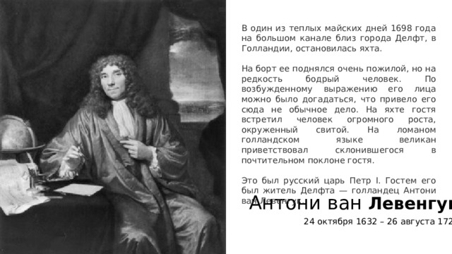 В один из теплых майских дней 1698 года на большом канале близ города Делфт, в Голландии, остановилась яхта. На борт ее поднялся очень пожилой, но на редкость бодрый человек. По возбужденному выражению его лица можно было догадаться, что привело его сюда не обычное дело. На яхте гостя встретил человек огромного роста, окруженный свитой. На ломаном голландском языке великан приветствовал склонившегося в почтительном поклоне гостя. Это был русский царь Петр I. Гостем его был житель Делфта — голландец Антони ван Левенгук. Антони ван Левенгук 24 октября 1632 – 26 августа 1723 