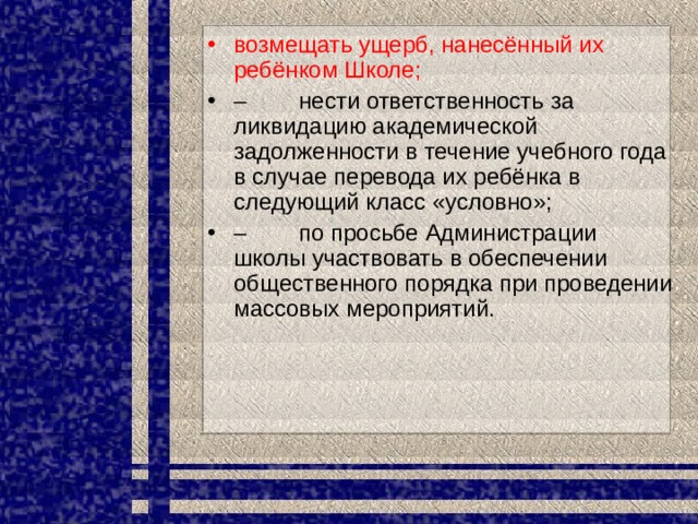возмещать ущерб, нанесённый их ребёнком Школе; –         нести ответственность за ликвидацию академической задолженности в течение учебного года в случае перевода их ребёнка в следующий класс «условно»; –         по просьбе Администрации школы участвовать в обеспечении общественного порядка при проведении массовых мероприятий. 