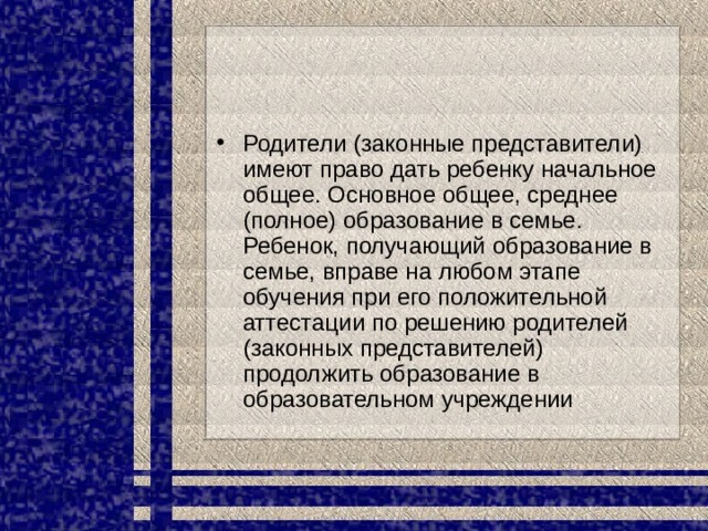 Родители (законные представители) имеют право дать ребенку начальное общее. Основное общее, среднее (полное) образование в семье. Ребенок, получающий образование в семье, вправе на любом этапе обучения при его положительной аттестации по решению родителей (законных представителей) продолжить образование в образовательном учреждении 