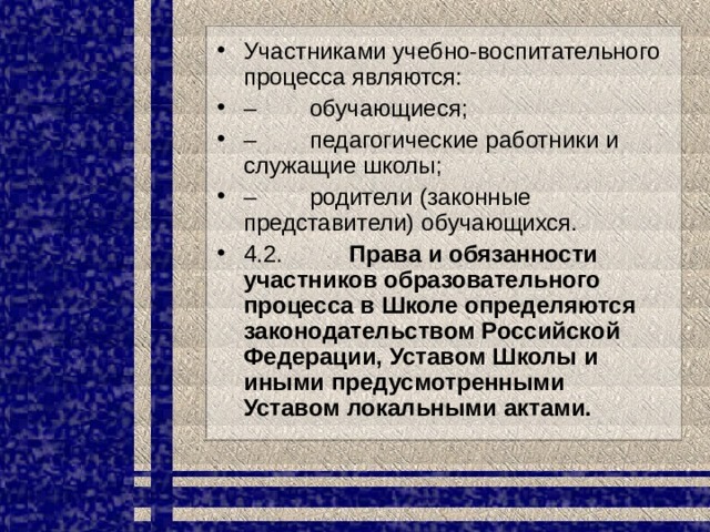 Участниками учебно-воспитательного процесса являются: –         обучающиеся; –         педагогические работники и служащие школы; –         родители (законные представители) обучающихся. 4.2.           Права и обязанности участников образовательного процесса в Школе определяются законодательством Российской Федерации, Уставом Школы и иными предусмотренными Уставом локальными актами. 