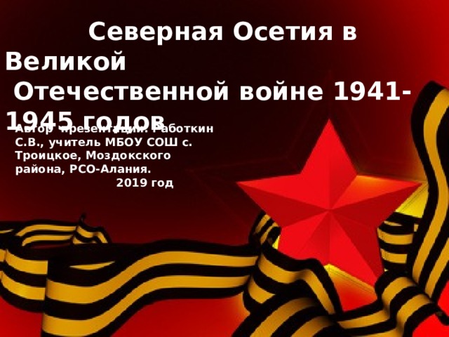  Северная Осетия в Великой  Отечественной войне 1941-1945 годов Автор презентации: Работкин С.В., учитель МБОУ СОШ с. Троицкое, Моздокского района, РСО-Алания.  2019 год 