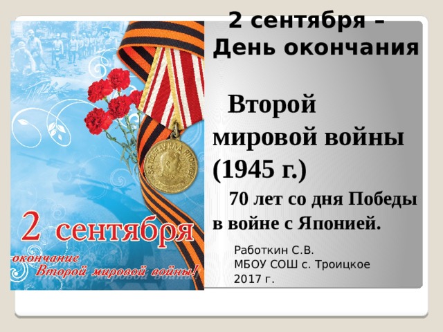  2 сентября – День окончания   Второй мировой войны (1945 г.)   70 лет со дня Победы в войне с Японией. Работкин С.В. МБОУ СОШ с. Троицкое 2017 г. 