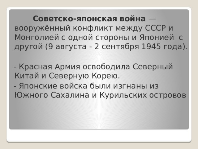  Советско-японская война  — вооружённый конфликт между СССР и Монголией с одной стороны и Японией с другой (9 августа - 2 сентября 1945 года).  - Красная Армия освободила Северный Китай и Северную Корею.  - Японские войска были изгнаны из Южного Сахалина и Курильских островов 