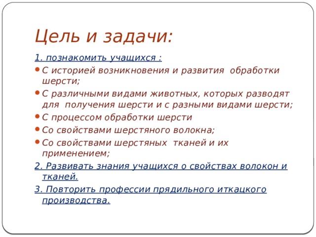 Цель и задачи: 1. познакомить учащихся : С историей возникновения и развития обработки шерсти; С различными видами животных, которых разводят для получения шерсти и с разными видами шерсти; С процессом обработки шерсти Со свойствами шерстяного волокна; Со свойствами шерстяных тканей и их применением; 2. Развивать знания учащихся о свойствах волокон и тканей. 3. Повторить профессии прядильного иткацкого производства. 
