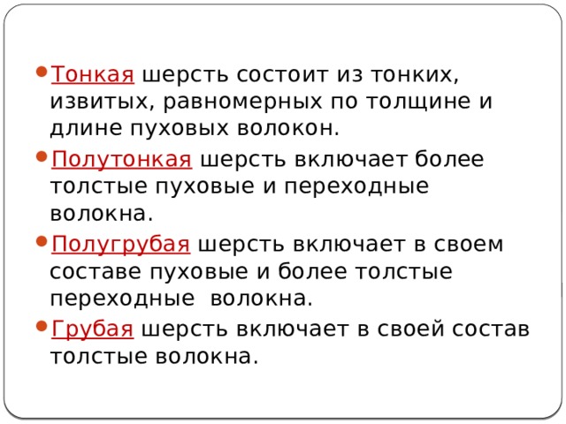 Тонкая шерсть состоит из тонких, извитых, равномерных по толщине и длине пуховых волокон. Полутонкая шерсть включает более толстые пуховые и переходные волокна. Полугрубая шерсть включает в своем составе пуховые и более толстые переходные волокна. Грубая шерсть включает в своей состав толстые волокна. 
