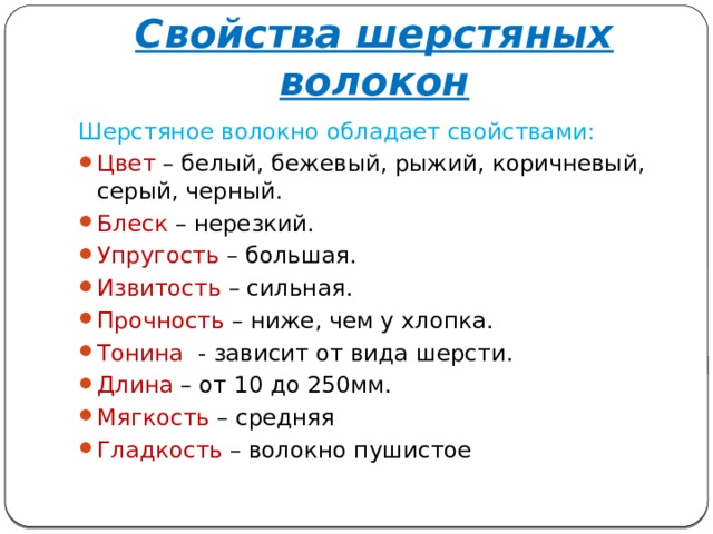 Свойства шерстяных волокон Шерстяное волокно обладает свойствами: Цвет – белый, бежевый, рыжий, коричневый, серый, черный. Блеск – нерезкий. Упругость – большая. Извитость – сильная. Прочность – ниже, чем у хлопка. Тонина - зависит от вида шерсти. Длина – от 10 до 250мм. Мягкость – средняя Гладкость – волокно пушистое 