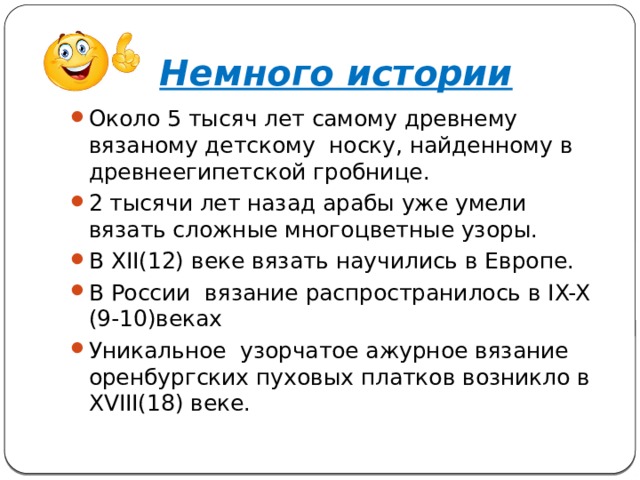 Немного истории Около 5 тысяч лет самому древнему вязаному детскому носку, найденному в древнеегипетской гробнице. 2 тысячи лет назад арабы уже умели вязать сложные многоцветные узоры. В ХII(12) веке вязать научились в Европе. В России вязание распространилось в IX-X (9-10)веках Уникальное узорчатое ажурное вязание оренбургских пуховых платков возникло в XVIII(18) веке. 