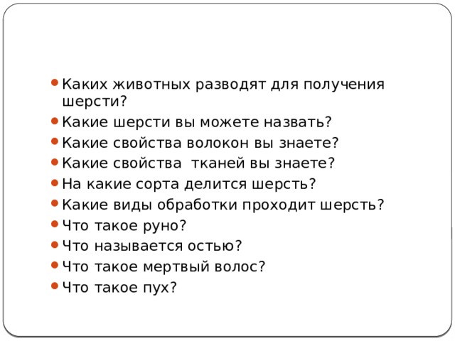 Каких животных разводят для получения шерсти? Какие шерсти вы можете назвать? Какие свойства волокон вы знаете? Какие свойства тканей вы знаете? На какие сорта делится шерсть? Какие виды обработки проходит шерсть? Что такое руно? Что называется остью? Что такое мертвый волос? Что такое пух? 