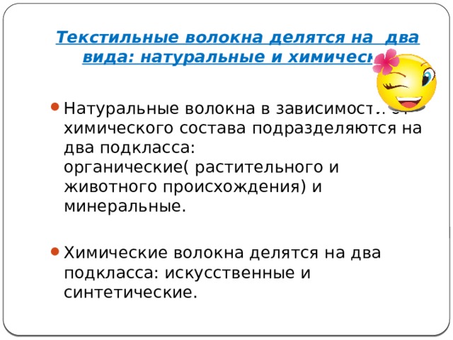 Текстильные волокна делятся на два вида: натуральные и химические. Натуральные волокна в зависимости от химического состава подразделяются на два подкласса: органические( растительного и животного происхождения) и минеральные. Химические волокна делятся на два подкласса: искусственные и синтетические. 