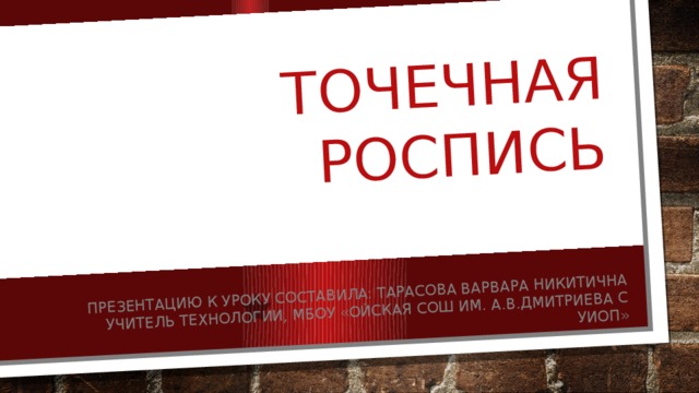 Точечная роспись Презентацию к уроку составила: Тарасова Варвара Никитична учитель технологии, МБОУ «Ойская СОШ им. А.В.Дмитриева с УИОП» 