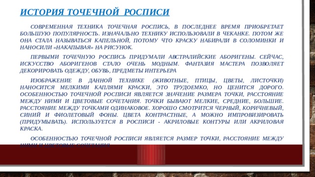 История точечной росписи  Современная техника точечная роспись, в последнее время приобретает большую популярность. Изначально технику использовали в чеканке. Потом же она стала называться капельной, потому что краску набирали в соломинки и наносили «накапывая» на рисунок.  Первыми точечную роспись придумали австралийские аборигены. Сейчас, искусство аборигенов стало очень модным. Фантазия мастера позволяет декорировать одежду, обувь, предметы интерьера  Изображение в данной технике  (животные, птицы, цветы, листочки) наносится мелкими каплями краски, это трудоемко, но ценится дорого. Особенностью точечной росписи является значение размера точки, расстояние между ними и цветовые сочетания. Точки бывают мелкие, средние, большие. Расстояние между точками одинаковое. Хорошо смотрится черный, коричневый, синий и фиолетовый фоны. Цвета контрастные, а можно импровизировать (придумывать). Используется в росписи - акриловые контуры или акриловая краска.  Особенностью точечной росписи является размер точки, расстояние между ними и цветовые сочетания. 