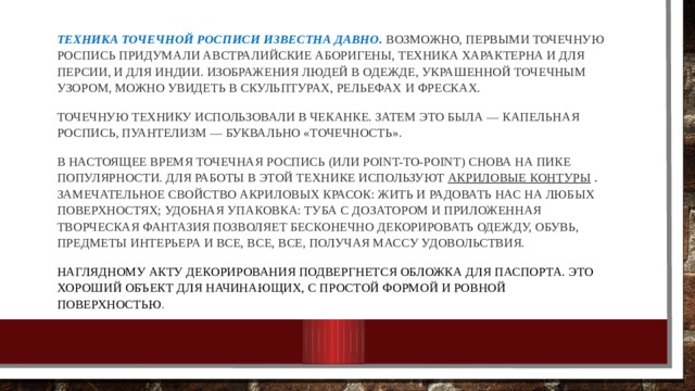  Техника точечной росписи известна давно.  Возможно, первыми точечную роспись придумали австралийские аборигены, техника характерна и для Персии, и для Индии. Изображения людей в одежде, украшенной точечным узором, можно увидеть в скульптурах, рельефах и фресках.  Точечную технику использовали в чеканке. Затем это была — капельная роспись, пуантелизм — буквально «точечность».   В настоящее время точечная роспись (или point-to-point) снова на пике популярности. Для работы в этой технике используют акриловые контуры   . Замечательное свойство акриловых красок: жить и радовать нас на любых поверхностях; удобная упаковка: туба с дозатором и приложенная творческая фантазия позволяет бесконечно декорировать одежду, обувь, предметы интерьера и все, все, все, получая массу удовольствия.  Наглядному акту декорирования подвергнется обложка для паспорта. Это хороший объект для начинающих, с простой формой и ровной поверхностью .    