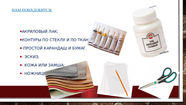 Нам понадобится: Акриловый лак; Контуры по стеклу и по ткани;  -простой карандаш и бумага;  - эскиз; - Кожа или замша;  - ножницы.   