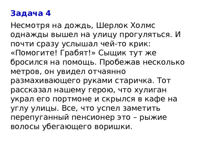 Задача 4 Несмотря на дождь, Шерлок Холмс однажды вышел на улицу прогуляться. И почти сразу услышал чей-то крик: «Помогите! Грабят!» Сыщик тут же бросился на помощь. Пробежав несколько метров, он увидел отчаянно размахивающего руками старичка. Тот рассказал нашему герою, что хулиган украл его портмоне и скрылся в кафе на углу улицы. Все, что успел заметить перепуганный пенсионер это – рыжие волосы убегающего воришки. 