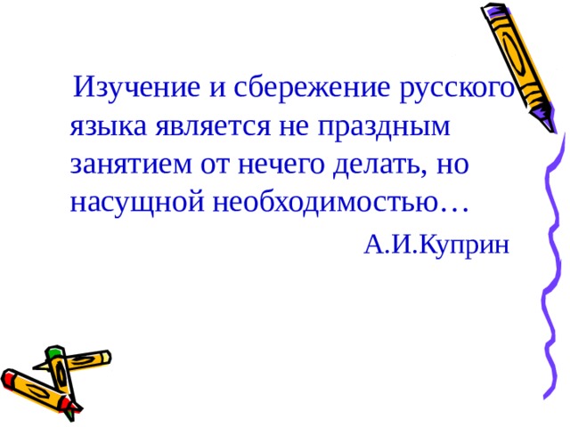 Изучение и сбережение русского языка является не праздным занятием от нечего делать, но насущной необходимостью…  А.И.Куприн 