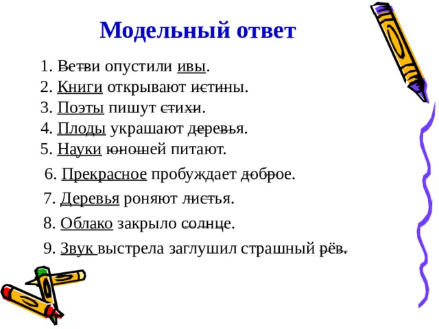 Модельный ответ 1. Ветви опустили ивы . 2. Книги открывают истины. 3. Поэты пишут стихи. 4. Плоды украшают деревья. 5. Науки юношей питают.  6. Прекрасное пробуждает доброе.  1. Ветви опустили ивы . 2. Книги открывают истины. 3. Поэты пишут стихи. 4. Плоды украшают деревья. 5. Науки юношей питают.  6. Прекрасное пробуждает доброе.  7. Деревья роняют листья.  8. Облако закрыло солнце.  9. Звук выстрела заглушил страшный рёв. 